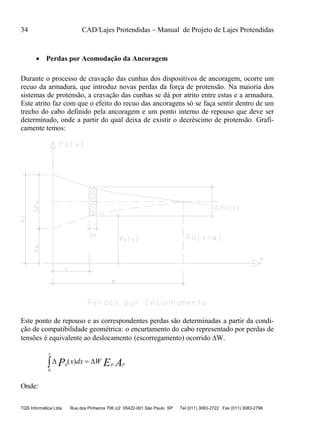 34 CAD/Lajes Protendidas – Manual de Projeto de Lajes Protendidas
TQS Informática Ltda Rua dos Pinheiros 706 c/2 05422-001 São Paulo SP Tel (011) 3083-2722 Fax (011) 3083-2798
 Perdas por Acomodação da Ancoragem
Durante o processo de cravação das cunhas dos dispositivos de ancoragem, ocorre um
recuo da armadura, que introduz novas perdas da força de protensão. Na maioria dos
sistemas de protensão, a cravação das cunhas se dá por atrito entre estas e a armadura.
Este atrito faz com que o efeito do recuo das ancoragens só se faça sentir dentro de um
trecho do cabo definido pela ancoragem e um ponto interno de repouso que deve ser
determinado, onde a partir do qual deixa de existir o decréscimo de protensão. Grafi-
camente temos:
Este ponto de repouso e as correspondentes perdas são determinadas a partir da condi-
ção de compatibilidade geométrica: o encurtamento do cabo representado por perdas de
tensões é equivalente ao deslocamento (escorregamento) ocorrido W.
AEP PP
x
Wdxx  )(
0
0
Onde:
 