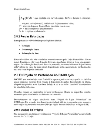 Conceitos teóricos 35
TQS Informática Ltda Rua dos Pinheiros 706 c/2 05422-001 São Paulo SP Tel (011) 3083-2722 Fax (011) 3083-2798
dxx
x
P )(
0
0 = área limitada pela curva ( ou reta) de Po(x) durante o estiramen-
to e pela curva ( ou reta) simétrica de Po(x) durante a volta;
W = abscissa do ponto de equilíbrio, calculada caso a caso;
W = deslocamento de encunhamento;
Ep Ap = rigidez axial do cabo.
2.8.2 Perdas Retardadas
Estas perdas são representadas pelos seguintes efeitos:
 Retração
 Deformação Lenta
 Relaxação do Aço
Estes três efeitos não são calculados automaticamente pelo Lajes Protendidas. No ar-
quivo de critérios, este valor de perda deve ser especificado como se fosse uma porcen-
tagem. Para obtenção do valor da força de protensão no tempo infinito o “Lajes Proten-
dida” subtrai do valor da força inicial de protensão, após o computo das perdas imedia-
tas, este valor de perda fornecido.
2.9 O Projeto de Protensão no CAD/Lajes
O CAD/Lajes analisa lajes onde é admitida a presença de rebaixos, capitéis e a existên-
cia de vigas nas mesmas. Com relação à disposição dos cabos de protensão em planta,
ela pode ser paralela a um dos eixos da laje, X ou Y ou então “desviada” acompanhan-
do uma linha poligonal.
Os cabos podem ser tracionados por uma borda apenas (direita ou esquerda), simulta-
neamente pelas duas bordas ou de forma de alternada.
Descreveremos as etapas envolvidas num “Projeto de Lajes Protendidas” no
CAD/Lajes. Em seguida, abordaremos o modelo de cálculo e apresentaremos o concei-
to de região de protensão uniforme (RPU) e região de transferência de esforços (RTE) .
2.9.1 Etapas do Projeto
São as seguintes as etapas envolvidas num “Projeto de Lajes Protendidas” desenvolvido
através do CAD/Lajes:
 