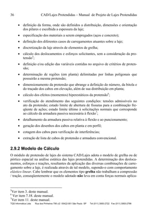36 CAD/Lajes Protendidas – Manual de Projeto de Lajes Protendidas
TQS Informática Ltda Rua dos Pinheiros 706 c/2 05422-001 São Paulo SP Tel (011) 3083-2722 Fax (011) 3083-2798
 definição da forma, onde são definidos a distribuição, dimensões e orientação
dos pilares e escolhida a espessura da laje;
 especificação dos materiais a serem empregados (aços e concreto);
 definição dos diferentes casos de carregamentos atuantes sobre a laje;
 discretização da laje através de elementos de grelha;
 cálculo dos deslocamentos e esforços solicitantes, sem a consideração da pro-
tensão5
;
 definição e/ou edição das variáveis contidas no arquivo de critérios de proten-
são;
 determinação de regiões (em planta) delimitadas por linhas poligonais que
possuirão a mesma protensão;
 dimensionamento da protensão que abrange a definição do número, da bitola e
do traçado dos cabos em elevação, além de sua distribuição em planta;
 cálculo dos efeitos (momentos) hiperestáticos da protensão6
;
 verificação do atendimento das seguintes condições: tensões admissíveis no
ato da protensão; estado limite de abertura de fissuras para a combinação fre-
qüente de ações; estado limite último à solicitações normais que corresponde
ao cálculo da armadura passiva necessária à flexão7
;
 detalhamento da armadura passiva relativa à flexão e ao puncionamento;
 geração dos desenhos dos cabos em planta e em perfil;
 cotagem dos cabos para verificação de interferências;
 extração de lista de cabos de protensão e armadura convencional.
2.9.2 Modelo de Cálculo
O módulo de protensão de lajes do sistema CAD/Lajes adota o modelo de grelha ou de
pórtico espacial na análise estática das lajes protendidas. A determinação dos desloca-
mentos, esforços e reações, resultantes da aplicação das diversas combinações de carre-
gamento sobre a laje, é realizada através de tal modelo, supondo-o com comportamento
elástico linear. Cabe lembrar que os elementos tipo grelha não trabalham a compressão
/ tração, conseqüentemente o modelo adotado não leva em conta forças normais aplica-
5
Ver item 3. deste manual.
6
Ver item 7.18. deste manual.
7
Ver item 11. deste manual.
 