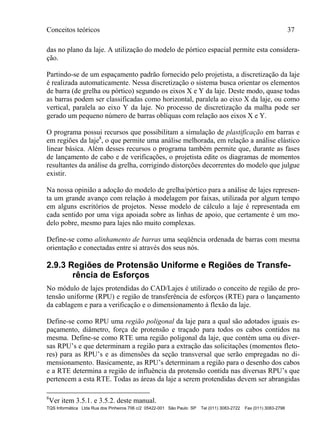 Conceitos teóricos 37
TQS Informática Ltda Rua dos Pinheiros 706 c/2 05422-001 São Paulo SP Tel (011) 3083-2722 Fax (011) 3083-2798
das no plano da laje. A utilização do modelo de pórtico espacial permite esta considera-
ção.
Partindo-se de um espaçamento padrão fornecido pelo projetista, a discretização da laje
é realizada automaticamente. Nessa discretização o sistema busca orientar os elementos
de barra (de grelha ou pórtico) segundo os eixos X e Y da laje. Deste modo, quase todas
as barras podem ser classificadas como horizontal, paralela ao eixo X da laje, ou como
vertical, paralela ao eixo Y da laje. No processo de discretização da malha pode ser
gerado um pequeno número de barras oblíquas com relação aos eixos X e Y.
O programa possui recursos que possibilitam a simulação de plastificação em barras e
em regiões da laje8
, o que permite uma análise melhorada, em relação a análise elástico
linear básica. Além desses recursos o programa também permite que, durante as fases
de lançamento de cabo e de verificações, o projetista edite os diagramas de momentos
resultantes da análise da grelha, corrigindo distorções decorrentes do modelo que julgue
existir.
Na nossa opinião a adoção do modelo de grelha/pórtico para a análise de lajes represen-
ta um grande avanço com relação à modelagem por faixas, utilizada por algum tempo
em alguns escritórios de projetos. Nesse modelo de cálculo a laje é representada em
cada sentido por uma viga apoiada sobre as linhas de apoio, que certamente é um mo-
delo pobre, mesmo para lajes não muito complexas.
Define-se como alinhamento de barras uma seqüência ordenada de barras com mesma
orientação e conectadas entre si através dos seus nós.
2.9.3 Regiões de Protensão Uniforme e Regiões de Transfe-
rência de Esforços
No módulo de lajes protendidas do CAD/Lajes é utilizado o conceito de região de pro-
tensão uniforme (RPU) e região de transferência de esforços (RTE) para o lançamento
da cablagem e para a verificação e o dimensionamento à flexão da laje.
Define-se como RPU uma região poligonal da laje para a qual são adotados iguais es-
paçamento, diâmetro, força de protensão e traçado para todos os cabos contidos na
mesma. Define-se como RTE uma região poligonal da laje, que contém uma ou diver-
sas RPU’s e que determinam a região para a extração das solicitações (momentos fleto-
res) para as RPU’s e as dimensões da seção transversal que serão empregadas no di-
mensionamento. Basicamente, as RPU’s determinam a região para o desenho dos cabos
e a RTE determina a região de influência da protensão contida nas diversas RPU’s que
pertencem a esta RTE. Todas as áreas da laje a serem protendidas devem ser abrangidas
8
Ver item 3.5.1. e 3.5.2. deste manual.
 