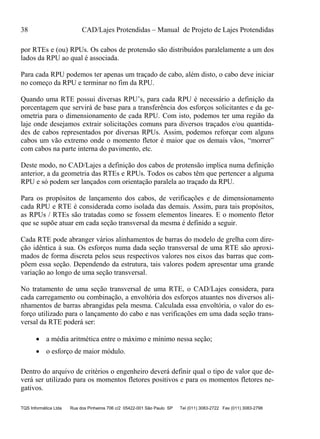 38 CAD/Lajes Protendidas – Manual de Projeto de Lajes Protendidas
TQS Informática Ltda Rua dos Pinheiros 706 c/2 05422-001 São Paulo SP Tel (011) 3083-2722 Fax (011) 3083-2798
por RTEs e (ou) RPUs. Os cabos de protensão são distribuídos paralelamente a um dos
lados da RPU ao qual é associada.
Para cada RPU podemos ter apenas um traçado de cabo, além disto, o cabo deve iniciar
no começo da RPU e terminar no fim da RPU.
Quando uma RTE possui diversas RPU’s, para cada RPU é necessário a definição da
porcentagem que servirá de base para a transferência dos esforços solicitantes e da ge-
ometria para o dimensionamento de cada RPU. Com isto, podemos ter uma região da
laje onde desejamos extrair solicitações comuns para diversos traçados e/ou quantida-
des de cabos representados por diversas RPUs. Assim, podemos reforçar com alguns
cabos um vão extremo onde o momento fletor é maior que os demais vãos, “morrer”
com cabos na parte interna do pavimento, etc.
Deste modo, no CAD/Lajes a definição dos cabos de protensão implica numa definição
anterior, a da geometria das RTEs e RPUs. Todos os cabos têm que pertencer a alguma
RPU e só podem ser lançados com orientação paralela ao traçado da RPU.
Para os propósitos de lançamento dos cabos, de verificações e de dimensionamento
cada RPU e RTE é considerada como isolada das demais. Assim, para tais propósitos,
as RPUs / RTEs são tratadas como se fossem elementos lineares. E o momento fletor
que se supõe atuar em cada seção transversal da mesma é definido a seguir.
Cada RTE pode abranger vários alinhamentos de barras do modelo de grelha com dire-
ção idêntica à sua. Os esforços numa dada seção transversal de uma RTE são aproxi-
mados de forma discreta pelos seus respectivos valores nos eixos das barras que com-
põem essa seção. Dependendo da estrutura, tais valores podem apresentar uma grande
variação ao longo de uma seção transversal.
No tratamento de uma seção transversal de uma RTE, o CAD/Lajes considera, para
cada carregamento ou combinação, a envoltória dos esforços atuantes nos diversos ali-
nhamentos de barras abrangidas pela mesma. Calculada essa envoltória, o valor do es-
forço utilizado para o lançamento do cabo e nas verificações em uma dada seção trans-
versal da RTE poderá ser:
 a média aritmética entre o máximo e mínimo nessa seção;
 o esforço de maior módulo.
Dentro do arquivo de critérios o engenheiro deverá definir qual o tipo de valor que de-
verá ser utilizado para os momentos fletores positivos e para os momentos fletores ne-
gativos.
 