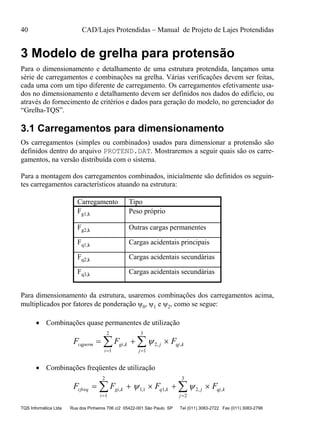 40 CAD/Lajes Protendidas – Manual de Projeto de Lajes Protendidas
TQS Informática Ltda Rua dos Pinheiros 706 c/2 05422-001 São Paulo SP Tel (011) 3083-2722 Fax (011) 3083-2798
3 Modelo de grelha para protensão
Para o dimensionamento e detalhamento de uma estrutura protendida, lançamos uma
série de carregamentos e combinações na grelha. Várias verificações devem ser feitas,
cada uma com um tipo diferente de carregamento. Os carregamentos efetivamente usa-
dos no dimensionamento e detalhamento devem ser definidos nos dados do edifício, ou
através do fornecimento de critérios e dados para geração do modelo, no gerenciador do
“Grelha-TQS”.
3.1 Carregamentos para dimensionamento
Os carregamentos (simples ou combinados) usados para dimensionar a protensão são
definidos dentro do arquivo PROTEND.DAT. Mostraremos a seguir quais são os carre-
gamentos, na versão distribuída com o sistema.
Para a montagem dos carregamentos combinados, inicialmente são definidos os seguin-
tes carregamentos característicos atuando na estrutura:
Carregamento Tipo
Fg1,k Peso próprio
Fg2,k Outras cargas permanentes
Fq1,k Cargas acidentais principais
Fq2,k Cargas acidentais secundárias
Fq3,k Cargas acidentais secundárias
Para dimensionamento da estrutura, usaremos combinações dos carregamentos acima,
multiplicados por fatores de ponderação 0, 1 e 2, como se segue:
 Combinações quase permanentes de utilização
F F Fcqperm gi k
i
j
j
qj k  
 
 , , ,
1
2
2
1
3

 Combinações freqüentes de utilização
F F F Fcfreq gi k
i
q k j
j
qj k    
 
 , , , , ,
1
2
11 1 2
2
3
 
 