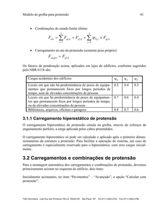 Modelo de grelha para protensão 41
TQS Informática Ltda Rua dos Pinheiros 706 c/2 05422-001 São Paulo SP Tel (011) 3083-2722 Fax (011) 3083-2798
 Combinações do estado limite último
F F F Felu gi k
i
q k j
j
qj k   
 
 , , , ,
1
2
1 0
2
3

 Carregamento no ato da protensão (somente peso próprio):
F Fatopro g k 1,
Os fatores de ponderação acima, aplicados em lajes de edifícios, conforme sugeridos
pela NBR 6118 são:
Cargas acidentais dos edifícios 0 1 2
Locais em que não há predominância de pesos de equipa-
mentos que permanecem fixos por longos períodos de
tempo, nem de elevadas concentrações de pessoas
0.5 0.4 0.3
Locais em que há predominância de pesos de equipamen-
tos que permanecem fixos por longos períodos de tempo,
ou de elevadas concentrações de pessoas
0.7 0.6 0.4
Bibliotecas, arquivos, oficinas e garagens 0.8 0.7 0.6
3.1.1 Carregamento hiperestático de protensão
O carregamento hiperestático de protensão simula na grelha, através de esforços de
engastamento perfeito, a carga aplicada pelos cabos protendidos.
O carregamento hiperestático só pode ser calculado e aplicado após o primeiro dimen-
sionamento da estrutura a protensão. Para facilitar a operação do sistema, um caso de
carregamento é especialmente reservado para o hiperestático, com zero cargas inicial-
mente.
3.2 Carregamentos e combinações de protensão
Para a montagem automática dos carregamentos e combinações de protensão, devemos
primeiramente acionar no esquema do edifício, dois itens:
Inicialmente acionamos, no item “Pavimentos” – “Avançado”, a opção “Calcular com
protensão”:
 