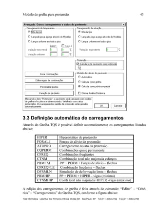 Modelo de grelha para protensão 43
TQS Informática Ltda Rua dos Pinheiros 706 c/2 05422-001 São Paulo SP Tel (011) 3083-2722 Fax (011) 3083-2798
3.3 Definição automática de carregamentos
Através do Grelha-TQS é possível definir automaticamente os carregamentos listados
abaixo:
HIPER Hiperestático de protensão
FORALI Forças de alívio de protensão
ATOPRO Carregamento no ato da protensão
CQPERM Combinações quase permanente
CFREQ Combinações freqüentes
CTNM Combinação total não majorada esforços
PRMFAL PP + PERM + Forças de alívio – flechas
CFREQFLE Combinação freqüente – flechas
DFRMLN Simulação de deformação lenta – flechas
PRMHIP PP + PERM + HIPER - vigas (mínimo)
CTNMHIP Comb total não majorada+HIPER -vigas (máximo)
A edição dos carregamentos de grelha é feita através do comando: “Editar” – “Crité-
rios” – “Carregamentos” do Grelha-TQS, conforme a figura abaixo:
 