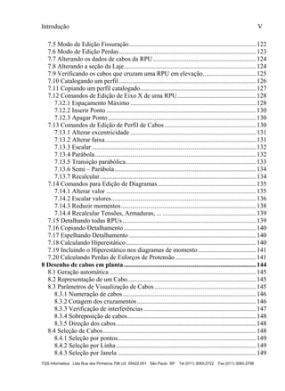 Introdução V
TQS Informática Ltda Rua dos Pinheiros 706 c/2 05422-001 São Paulo SP Tel (011) 3083-2722 Fax (011) 3083-2798
7.5 Modo de Edição Fissuração...............................................................................122
7.6 Modo de Edição Perdas.....................................................................................123
7.7 Alterando os dados de cabos da RPU................................................................124
7.8 Alterando a seção da Laje..................................................................................124
7.9 Verificando os cabos que cruzam uma RPU em elevação.................................125
7.10 Catalogando um perfil .....................................................................................126
7.11 Copiando um perfil catalogado........................................................................127
7.12 Comandos de Edição de Eixo X de uma RPU.................................................128
7.12.1 Espaçamento Máximo ..............................................................................128
7.12.2 Inserir Ponto .............................................................................................130
7.12.3 Apagar Ponto............................................................................................130
7.13 Comandos de Edição de Perfil de Cabos.........................................................130
7.13.1 Alterar excentricidade ..............................................................................131
7.13.2 Alterar faixa..............................................................................................131
7.13.3 Escalar ......................................................................................................132
7.13.4 Parábola....................................................................................................132
7.13.5 Transição parabólica.................................................................................133
7.13.6 Semi – Parábola........................................................................................134
7.13.7 Recalcular.................................................................................................134
7.14 Comandos para Edição de Diagramas .............................................................135
7.14.1 Alterar valor .............................................................................................135
7.14.2 Escalar valores..........................................................................................136
7.14.3 Reduzir momentos....................................................................................138
7.14.4 Recalcular Tensões, Armaduras, ... ..........................................................139
7.15 Detalhando todas RPUs...................................................................................139
7.16 Copiando Detalhamento ..................................................................................140
7.17 Espelhando Detalhamento ...............................................................................140
7.18 Calculando Hiperestático.................................................................................140
7.19 Incluindo o Hiperestático nos diagramas de momento....................................141
7.20 Calculando Perdas de Esforços de Protensão ..................................................141
8 Desenho de cabos em planta ..................................................................................144
8.1 Geração automática ...........................................................................................145
8.2 Representação de um Cabo................................................................................145
8.3 Parâmetros de Visualização de Cabos...............................................................145
8.3.1 Numeração de cabos...................................................................................146
8.3.2 Cotagem dos cruzamentos..........................................................................146
8.3.3 Verificação de interferências......................................................................147
8.3.4 Sobreposição de cabos................................................................................148
8.3.5 Direção dos cabos.......................................................................................148
8.4 Seleção de Cabos...............................................................................................148
8.4.1 Seleção por pontos......................................................................................149
8.4.2 Seleção por Linha.......................................................................................149
8.4.3 Seleção por Janela ......................................................................................149
 