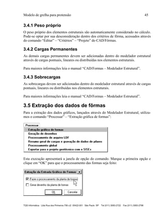 Modelo de grelha para protensão 45
TQS Informática Ltda Rua dos Pinheiros 706 c/2 05422-001 São Paulo SP Tel (011) 3083-2722 Fax (011) 3083-2798
3.4.1 Peso próprio
O peso próprio dos elementos estruturais são automaticamente considerado no cálculo.
Pode-se optar por sua desconsideração dentro dos critérios de fôrma, acessados através
do comando “Editar” – “Critérios” – “Projeto” do CAD/Fôrmas.
3.4.2 Cargas Permanentes
As demais cargas permanentes devem ser adicionadas dentro do modelador estrutural
através de cargas pontuais, lineares ou distribuídas nos elementos estruturais.
Para maiores informações leia o manual “CAD/Formas – Modelador Estrutural”.
3.4.3 Sobrecargas
As sobrecargas devem ser adicionadas dentro do modelador estrutural através de cargas
pontuais, lineares ou distribuídas nos elementos estruturais.
Para maiores informações leia o manual “CAD/Formas – Modelador Estrutural”.
3.5 Extração dos dados de fôrmas
Para a extração dos dados gráficos, lançados através do Modelador Estrutural, utiliza-
mos o comando “Processar” – “Extração gráfica de formas”:
Esta execução apresentará a janela de opção do comando. Marque a primeira opção e
clique em “OK” para que o processamento das formas seja feito:
 