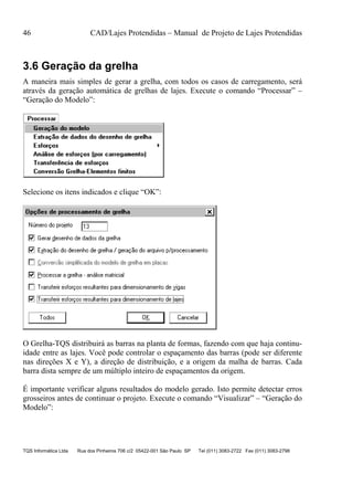 46 CAD/Lajes Protendidas – Manual de Projeto de Lajes Protendidas
TQS Informática Ltda Rua dos Pinheiros 706 c/2 05422-001 São Paulo SP Tel (011) 3083-2722 Fax (011) 3083-2798
3.6 Geração da grelha
A maneira mais simples de gerar a grelha, com todos os casos de carregamento, será
através da geração automática de grelhas de lajes. Execute o comando “Processar” –
“Geração do Modelo”:
Selecione os itens indicados e clique “OK”:
O Grelha-TQS distribuirá as barras na planta de formas, fazendo com que haja continu-
idade entre as lajes. Você pode controlar o espaçamento das barras (pode ser diferente
nas direções X e Y), a direção de distribuição, e a origem da malha de barras. Cada
barra dista sempre de um múltiplo inteiro de espaçamentos da origem.
É importante verificar alguns resultados do modelo gerado. Isto permite detectar erros
grosseiros antes de continuar o projeto. Execute o comando “Visualizar” – “Geração do
Modelo”:
 