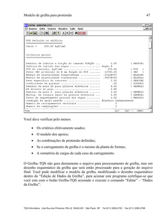 Modelo de grelha para protensão 47
TQS Informática Ltda Rua dos Pinheiros 706 c/2 05422-001 São Paulo SP Tel (011) 3083-2722 Fax (011) 3083-2798
Você deve verificar pelo menos:
 Os critérios efetivamente usados;
 O modelo dos apoios;
 As combinações de protensão definidas;
 Se o carregamento da grelha é o mesmo da planta de formas;
 A somatória de cargas de cada caso de carregamento.
O Grelha–TQS não gera diretamente o arquivo para processamento de grelha, mas um
desenho esquemático da grelha que será então processado para a geração do arquivo
final. Você pode modificar o modelo da grelha, modificando o desenho esquemático
dentro do “Edição de Dados da Grelha”, para acionar este programa certifique-se que
você esta com o botão Grelha-TQS acionado e execute o comando “Editar” – “Dados
da Grelha”:
 