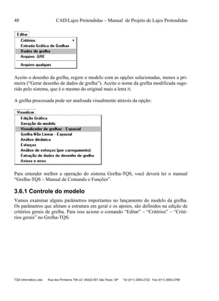 48 CAD/Lajes Protendidas – Manual de Projeto de Lajes Protendidas
TQS Informática Ltda Rua dos Pinheiros 706 c/2 05422-001 São Paulo SP Tel (011) 3083-2722 Fax (011) 3083-2798
Aceito o desenho da grelha, regere o modelo com as opções selecionadas, menos a pri-
meira (“Gerar desenho de dados de grelha”). Aceite o nome da grelha modificada suge-
rido pelo sistema, que é o mesmo do original mais a letra M.
A grelha processada pode ser analisada visualmente através da opção:
Para entender melhor a operação do sistema Grelha-TQS, você deverá ler o manual
“Grelha-TQS – Manual de Comando e Funções”.
3.6.1 Controle do modelo
Vamos examinar alguns parâmetros importantes no lançamento do modelo da grelha.
Os parâmetros que afetam a estrutura em geral e os apoios, são definidos na edição de
critérios gerais de grelha. Para isso acione o comando “Editar” – “Critérios” – “Crité-
rios gerais” no Grelha-TQS:
 