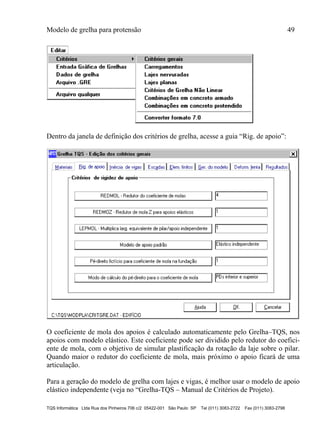 Modelo de grelha para protensão 49
TQS Informática Ltda Rua dos Pinheiros 706 c/2 05422-001 São Paulo SP Tel (011) 3083-2722 Fax (011) 3083-2798
Dentro da janela de definição dos critérios de grelha, acesse a guia “Rig. de apoio”:
O coeficiente de mola dos apoios é calculado automaticamente pelo Grelha–TQS, nos
apoios com modelo elástico. Este coeficiente pode ser dividido pelo redutor do coefici-
ente de mola, com o objetivo de simular plastificação da rotação da laje sobre o pilar.
Quando maior o redutor do coeficiente de mola, mais próximo o apoio ficará de uma
articulação.
Para a geração do modelo de grelha com lajes e vigas, é melhor usar o modelo de apoio
elástico independente (veja no “Grelha-TQS – Manual de Critérios de Projeto).
 
