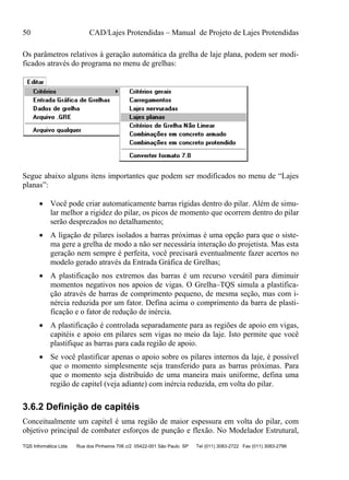 50 CAD/Lajes Protendidas – Manual de Projeto de Lajes Protendidas
TQS Informática Ltda Rua dos Pinheiros 706 c/2 05422-001 São Paulo SP Tel (011) 3083-2722 Fax (011) 3083-2798
Os parâmetros relativos à geração automática da grelha de laje plana, podem ser modi-
ficados através do programa no menu de grelhas:
Segue abaixo alguns itens importantes que podem ser modificados no menu de “Lajes
planas”:
 Você pode criar automaticamente barras rígidas dentro do pilar. Além de simu-
lar melhor a rigidez do pilar, os picos de momento que ocorrem dentro do pilar
serão desprezados no detalhamento;
 A ligação de pilares isolados a barras próximas é uma opção para que o siste-
ma gere a grelha de modo a não ser necessária interação do projetista. Mas esta
geração nem sempre é perfeita, você precisará eventualmente fazer acertos no
modelo gerado através da Entrada Gráfica de Grelhas;
 A plastificação nos extremos das barras é um recurso versátil para diminuir
momentos negativos nos apoios de vigas. O Grelha–TQS simula a plastifica-
ção através de barras de comprimento pequeno, de mesma seção, mas com i-
nércia reduzida por um fator. Defina acima o comprimento da barra de plasti-
ficação e o fator de redução de inércia.
 A plastificação é controlada separadamente para as regiões de apoio em vigas,
capitéis e apoio em pilares sem vigas no meio da laje. Isto permite que você
plastifique as barras para cada região de apoio.
 Se você plastificar apenas o apoio sobre os pilares internos da laje, é possível
que o momento simplesmente seja transferido para as barras próximas. Para
que o momento seja distribuído de uma maneira mais uniforme, defina uma
região de capitel (veja adiante) com inércia reduzida, em volta do pilar.
3.6.2 Definição de capitéis
Conceitualmente um capitel é uma região de maior espessura em volta do pilar, com
objetivo principal de combater esforços de punção e flexão. No Modelador Estrutural,
 