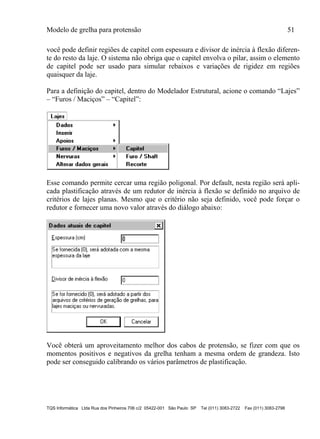 Modelo de grelha para protensão 51
TQS Informática Ltda Rua dos Pinheiros 706 c/2 05422-001 São Paulo SP Tel (011) 3083-2722 Fax (011) 3083-2798
você pode definir regiões de capitel com espessura e divisor de inércia à flexão diferen-
te do resto da laje. O sistema não obriga que o capitel envolva o pilar, assim o elemento
de capitel pode ser usado para simular rebaixos e variações de rigidez em regiões
quaisquer da laje.
Para a definição do capitel, dentro do Modelador Estrutural, acione o comando “Lajes”
– “Furos / Maciços” – “Capitel”:
Esse comando permite cercar uma região poligonal. Por default, nesta região será apli-
cada plastificação através de um redutor de inércia à flexão se definido no arquivo de
critérios de lajes planas. Mesmo que o critério não seja definido, você pode forçar o
redutor e fornecer uma novo valor através do diálogo abaixo:
Você obterá um aproveitamento melhor dos cabos de protensão, se fizer com que os
momentos positivos e negativos da grelha tenham a mesma ordem de grandeza. Isto
pode ser conseguido calibrando os vários parâmetros de plastificação.
 