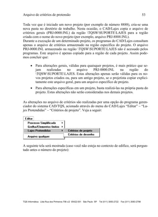 Arquivo de critérios de protensão 53
TQS Informática Ltda Rua dos Pinheiros 706 c/2 05422-001 São Paulo SP Tel (011) 3083-2722 Fax (011) 3083-2798
Toda vez que é iniciado um novo projeto (por exemplo de número 8888), cria-se uma
nova pasta no diretório de trabalho. Nesta ocasião, o CAD/Lajes copia o arquivo de
critérios gerais (PRJ-0000.INL) da região TQSWSUPORTELAJES para a região
criada com o nome do novo projeto (por exemplo, arquivo PRJ-8888.INL).
Durante a execução de um determinado projeto, os programas do CAD/Lajes consultam
apenas o arquivo de critérios armazenado na região específica do projeto. O arquivo
PRJ-0000.INL armazenado na região TQSWSUPORTELAJES não é acessado pelos
programas. Este arquivo é apenas copiado para a região de cada projeto. Assim pode-
mos concluir que:
 Para alterações gerais, válidas para quaisquer projetos, é mais prático que se-
jam realizadas no arquivo PRJ-0000.INL na região do
TQSWSUPORTELAJES. Estas alterações apenas serão válidas para os no-
vos projetos criados ou, para um antigo projeto, se o projetista copiar explici-
tamente este arquivo geral, para um arquivo específico de projeto.
 Para alterações específicas em um projeto, basta realizá-las na própria pasta do
projeto. Estas alterações não serão consideradas nos demais projetos.
As alterações no arquivo de critérios são realizadas por uma opção do programa geren-
ciador do sistema CAD/TQS, acionado através do menu do CAD/Lajes “Editar” – “La-
jes Protendidas” – “Critérios de projeto”. Veja a seguir:
A seguinte tela será mostrada (caso você não esteja no contexto de edifico, será pergun-
tado antes o número do projeto):
 