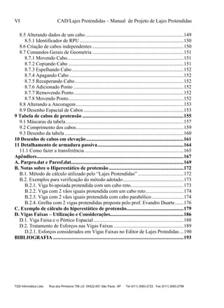 VI CAD/Lajes Protendidas – Manual de Projeto de Lajes Protendidas
TQS Informática Ltda Rua dos Pinheiros 706 c/2 05422-001 São Paulo SP Tel (011) 3083-2722 Fax (011) 3083-2798
8.5 Alterando dados de um cabo..............................................................................149
8.5.1 Identificador de RPU ..................................................................................150
8.6 Criação de cabos independentes ........................................................................150
8.7 Comandos Gerais de Geometria ........................................................................151
8.7.1 Movendo Cabo............................................................................................151
8.7.2 Copiando Cabo ...........................................................................................151
8.7.3 Espelhando Cabo ........................................................................................152
8.7.4 Apagando Cabo ..........................................................................................152
8.7.5 Recuperando Cabo......................................................................................152
8.7.6 Adicionado Ponto .......................................................................................152
8.7.7 Removendo Ponto.......................................................................................152
8.7.8 Movendo Ponto...........................................................................................152
8.8 Alterando a Ancoragem.....................................................................................153
8.9 Desenho Espacial de Cabos ...............................................................................153
9 Tabela de cabos de protensão ................................................................................155
9.1 Máscaras da tabela.............................................................................................157
9.2 Comprimento dos cabos.....................................................................................159
9.3 Desenho da tabela..............................................................................................160
10 Desenho de cabos em elevação.............................................................................161
11 Detalhamento de armadura passiva....................................................................164
11.1 Como fazer a transferência ..............................................................................165
Apêndices....................................................................................................................167
A. Parpro.dat e Paresf.dat.........................................................................................169
B. Notas sobre o Hiperestático de protensão...........................................................172
B.1. Método de cálculo utilizado pelo “Lajes Protendidas” ....................................172
B.2. Exemplos para verificação do método adotado................................................173
B.2.1. Viga bi-apoiada protendida com um cabo reto..........................................173
B.2.2. Viga com 2 vãos iguais protendida com um cabo reto..............................174
B.2.3. Viga com 2 vãos iguais protendida com cabo parabólico .........................174
B.2.4. Grelha com 2 vigas protendidas proposta pelo prof. Evandro Duarte.......176
C. Exemplo de cálculo do hiperestático de protensão.............................................179
D. Vigas Faixas – Utilização e Considerações..........................................................186
D.1. Viga Faixa e o Pórtico Espacial .......................................................................188
D.2. Tratamento de Esforços nas Vigas Faixas .......................................................189
D.2.1. Esforços considerados em Vigas Faixas no Editor de Lajes Protedidas ...190
BIBLIOGRAFIA .......................................................................................................193
 