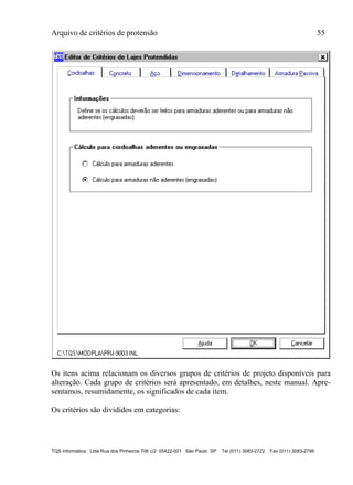 Arquivo de critérios de protensão 55
TQS Informática Ltda Rua dos Pinheiros 706 c/2 05422-001 São Paulo SP Tel (011) 3083-2722 Fax (011) 3083-2798
Os itens acima relacionam os diversos grupos de critérios de projeto disponíveis para
alteração. Cada grupo de critérios será apresentado, em detalhes, neste manual. Apre-
sentamos, resumidamente, os significados de cada item.
Os critérios são divididos em categorias:
 