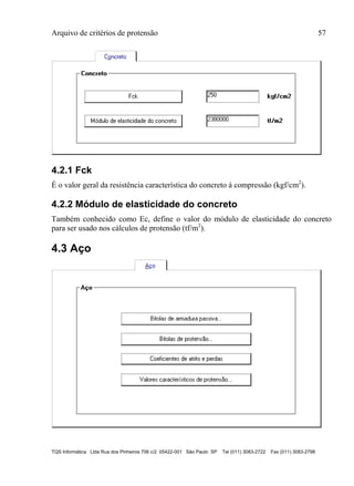 Arquivo de critérios de protensão 57
TQS Informática Ltda Rua dos Pinheiros 706 c/2 05422-001 São Paulo SP Tel (011) 3083-2722 Fax (011) 3083-2798
4.2.1 Fck
É o valor geral da resistência característica do concreto à compressão (kgf/cm2
).
4.2.2 Módulo de elasticidade do concreto
Também conhecido como Ec, define o valor do módulo de elasticidade do concreto
para ser usado nos cálculos de protensão (tf/m2
).
4.3 Aço
 