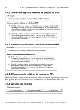 62 CAD/Lajes Protendidas – Manual de Projeto de Lajes Protendidas
TQS Informática Ltda Rua dos Pinheiros 706 c/2 05422-001 São Paulo SP Tel (011) 3083-2722 Fax (011) 3083-2798
4.4.1.1 Momento negativo máximo de cálculo da RPU
4.4.1.2 Momento positivo máximo de cálculo da RPU
4.4.1.3 Espaçamento máximo de pontos na RPU
Define qual será a maior distância entre dois pontos quaisquer com excentricidade defi-
nida (pontos que são cotados na edição do perfil da RPU) numa mesma RPU (cm).
4.4.2 Solicitações normais
 