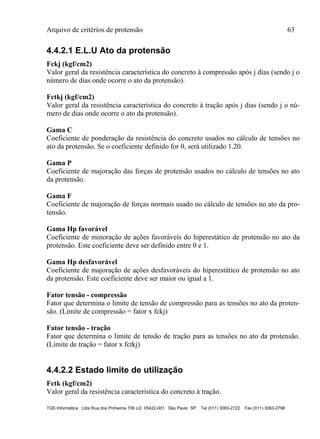 Arquivo de critérios de protensão 63
TQS Informática Ltda Rua dos Pinheiros 706 c/2 05422-001 São Paulo SP Tel (011) 3083-2722 Fax (011) 3083-2798
4.4.2.1 E.L.U Ato da protensão
Fckj (kgf/cm2)
Valor geral da resistência característica do concreto à compressão após j dias (sendo j o
número de dias onde ocorre o ato da protensão).
Fctkj (kgf/cm2)
Valor geral da resistência característica do concreto à tração após j dias (sendo j o nú-
mero de dias onde ocorre o ato da protensão).
Gama C
Coeficiente de ponderação da resistência do concreto usados no cálculo de tensões no
ato da protensão. Se o coeficiente definido for 0, será utilizado 1.20.
Gama P
Coeficiente de majoração das forças de protensão usados no cálculo de tensões no ato
da protensão.
Gama F
Coeficiente de majoração de forças normais usado no cálculo de tensões no ato da pro-
tensão.
Gama Hp favorável
Coeficiente de minoração de ações favoráveis do hiperestático de protensão no ato da
protensão. Este coeficiente deve ser definido entre 0 e 1.
Gama Hp desfavorável
Coeficiente de majoração de ações desfavoráveis do hiperestático de protensão no ato
da protensão. Este coeficiente deve ser maior ou igual a 1.
Fator tensão - compressão
Fator que determina o limite de tensão de compressão para as tensões no ato da proten-
são. (Limite de compressão = fator x fckj)
Fator tensão - tração
Fator que determina o limite de tensão de tração para as tensões no ato da protensão.
(Limite de tração = fator x fctkj)
4.4.2.2 Estado limite de utilização
Fctk (kgf/cm2)
Valor geral da resistência característica do concreto à tração.
 