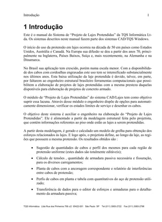 Introdução 1
TQS Informática Ltda Rua dos Pinheiros 706 c/2 05422-001 São Paulo SP Tel (011) 3083-2722 Fax (011) 3083-2798
1 Introdução
Este é o manual do Sistema de “Projeto de Lajes Protendidas” da TQS Informática Lt-
da. Os sistemas descritos neste manual fazem parte dos sistemas CAD/TQS Windows.
O início do uso da protensão em lajes ocorreu na década de 50 em países como Estados
Unidos, Austrália e Canadá. Na Europa sua difusão se deu a partir dos anos 70, princi-
palmente na Inglaterra, Países Baixos, Suíça e, mais recentemente, na Alemanha e na
Dinamarca.
No Brasil sua aplicação tem crescido, porém numa escala menor. Com a disponibilida-
de dos cabos com cordoalhas engraxadas este uso tem se intensificado substancialmente
nos últimos anos. Esta baixa utilização da laje protendida é devido, talvez, em parte,
por faltarem ao engenheiro estrutural brasileiro ferramentas computacionais que possi-
bilitem a elaboração de projetos de lajes protendidas com a mesma presteza daquelas
disponíveis para elaboração de projetos de concreto armado.
O módulo de “Projeto de Lajes Protendidas” do sistema CAD/Lajes tem como objetivo
suprir essa lacuna. Através desse módulo o engenheiro dispõe de opções para automati-
camente dimensionar, verificar os estados limites de serviço e desenhar os cabos.
O objetivo deste sistema é auxiliar o engenheiro na elaboração do “Projeto de Lajes
Protendidas”. Ele é alimentado a partir da modelagem estrutural feita pelo projetista,
que contém informações referentes ao piso onde estão as lajes a serem protendidas.
A partir desta modelagem, é gerado e calculado um modelo de grelha para obtenção dos
esforços relacionados às lajes. E logo após, o projetista define, ao longo da laje, as regi-
ões que possuem a mesma protensão. Os resultados obtidos são :
 Sugestão de quantidades de cabos e perfil dos mesmos para cada região de
protensão uniforme (estes dados são totalmente editáveis);
 Cálculo de tensões , quantidade de armadura passiva necessária e fissuração,
para os diversos carregamentos;
 Planta de cabos com a ancoragem correspondente e relatório de interferências
entre cabos de protensão;
 Perfis de cabos em planta e tabela com quantitativos do aço de protensão utili-
zado;
 Transferência de dados para o editor de esforços e armaduras para o detalha-
mento da armadura passiva;
 