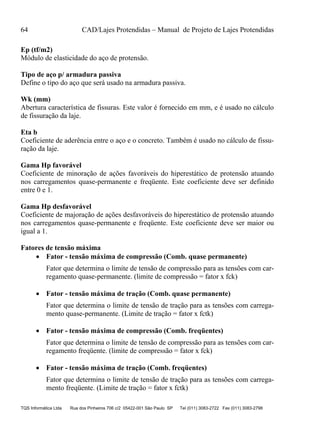 64 CAD/Lajes Protendidas – Manual de Projeto de Lajes Protendidas
TQS Informática Ltda Rua dos Pinheiros 706 c/2 05422-001 São Paulo SP Tel (011) 3083-2722 Fax (011) 3083-2798
Ep (tf/m2)
Módulo de elasticidade do aço de protensão.
Tipo de aço p/ armadura passiva
Define o tipo do aço que será usado na armadura passiva.
Wk (mm)
Abertura característica de fissuras. Este valor é fornecido em mm, e é usado no cálculo
de fissuração da laje.
Eta b
Coeficiente de aderência entre o aço e o concreto. Também é usado no cálculo de fissu-
ração da laje.
Gama Hp favorável
Coeficiente de minoração de ações favoráveis do hiperestático de protensão atuando
nos carregamentos quase-permanente e freqüente. Este coeficiente deve ser definido
entre 0 e 1.
Gama Hp desfavorável
Coeficiente de majoração de ações desfavoráveis do hiperestático de protensão atuando
nos carregamentos quase-permanente e freqüente. Este coeficiente deve ser maior ou
igual a 1.
Fatores de tensão máxima
 Fator - tensão máxima de compressão (Comb. quase permanente)
Fator que determina o limite de tensão de compressão para as tensões com car-
regamento quase-permanente. (limite de compressão = fator x fck)
 Fator - tensão máxima de tração (Comb. quase permanente)
Fator que determina o limite de tensão de tração para as tensões com carrega-
mento quase-permanente. (Limite de tração = fator x fctk)
 Fator - tensão máxima de compressão (Comb. freqüentes)
Fator que determina o limite de tensão de compressão para as tensões com car-
regamento freqüente. (limite de compressão = fator x fck)
 Fator - tensão máxima de tração (Comb. freqüentes)
Fator que determina o limite de tensão de tração para as tensões com carrega-
mento freqüente. (Limite de tração = fator x fctk)
 