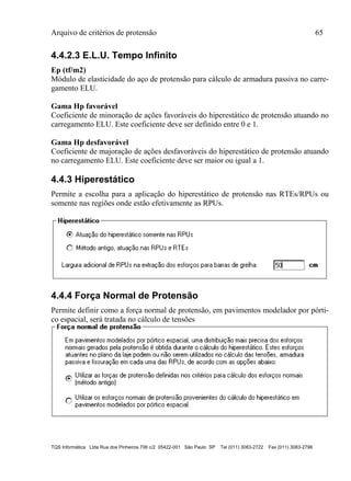 Arquivo de critérios de protensão 65
TQS Informática Ltda Rua dos Pinheiros 706 c/2 05422-001 São Paulo SP Tel (011) 3083-2722 Fax (011) 3083-2798
4.4.2.3 E.L.U. Tempo Infinito
Ep (tf/m2)
Módulo de elasticidade do aço de protensão para cálculo de armadura passiva no carre-
gamento ELU.
Gama Hp favorável
Coeficiente de minoração de ações favoráveis do hiperestático de protensão atuando no
carregamento ELU. Este coeficiente deve ser definido entre 0 e 1.
Gama Hp desfavorável
Coeficiente de majoração de ações desfavoráveis do hiperestático de protensão atuando
no carregamento ELU. Este coeficiente deve ser maior ou igual a 1.
4.4.3 Hiperestático
Permite a escolha para a aplicação do hiperestático de protensão nas RTEs/RPUs ou
somente nas regiões onde estão efetivamente as RPUs.
4.4.4 Força Normal de Protensão
Permite definir como a força normal de protensão, em pavimentos modelador por pórti-
co espacial, será tratada no cálculo de tensões
 