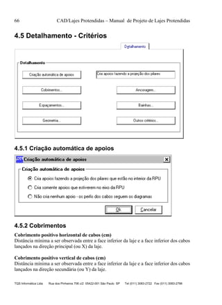 66 CAD/Lajes Protendidas – Manual de Projeto de Lajes Protendidas
TQS Informática Ltda Rua dos Pinheiros 706 c/2 05422-001 São Paulo SP Tel (011) 3083-2722 Fax (011) 3083-2798
4.5 Detalhamento - Critérios
4.5.1 Criação automática de apoios
4.5.2 Cobrimentos
Cobrimento positivo horizontal de cabos (cm)
Distância mínima a ser observada entre a face inferior da laje e a face inferior dos cabos
lançados na direção principal (ou X) da laje.
Cobrimento positivo vertical de cabos (cm)
Distância mínima a ser observada entre a face inferior da laje e a face inferior dos cabos
lançados na direção secundária (ou Y) da laje.
 