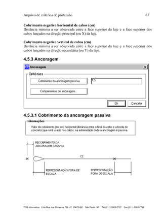 Arquivo de critérios de protensão 67
TQS Informática Ltda Rua dos Pinheiros 706 c/2 05422-001 São Paulo SP Tel (011) 3083-2722 Fax (011) 3083-2798
Cobrimento negativo horizontal de cabos (cm)
Distância mínima a ser observada entre a face superior da laje e a face superior dos
cabos lançados na direção principal (ou X) da laje.
Cobrimento negativo vertical de cabos (cm)
Distância mínima a ser observada entre a face superior da laje e a face superior dos
cabos lançados na direção secundária (ou Y) da laje.
4.5.3 Ancoragem
4.5.3.1 Cobrimento da ancoragem passiva
 