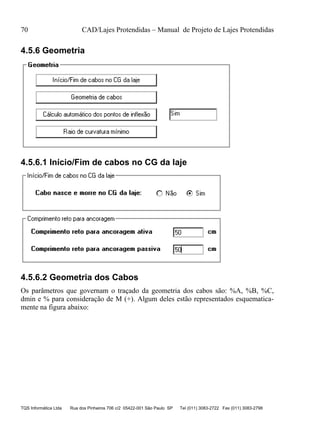 70 CAD/Lajes Protendidas – Manual de Projeto de Lajes Protendidas
TQS Informática Ltda Rua dos Pinheiros 706 c/2 05422-001 São Paulo SP Tel (011) 3083-2722 Fax (011) 3083-2798
4.5.6 Geometria
4.5.6.1 Início/Fim de cabos no CG da laje
4.5.6.2 Geometria dos Cabos
Os parâmetros que governam o traçado da geometria dos cabos são: %A, %B, %C,
dmin e % para consideração de M (+). Algum deles estão representados esquematica-
mente na figura abaixo:
 