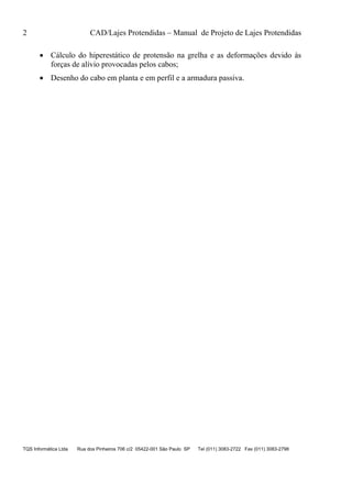 2 CAD/Lajes Protendidas – Manual de Projeto de Lajes Protendidas
TQS Informática Ltda Rua dos Pinheiros 706 c/2 05422-001 São Paulo SP Tel (011) 3083-2722 Fax (011) 3083-2798
 Cálculo do hiperestático de protensão na grelha e as deformações devido às
forças de alívio provocadas pelos cabos;
 Desenho do cabo em planta e em perfil e a armadura passiva.
 