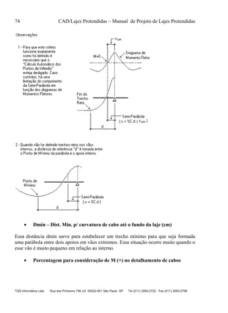 74 CAD/Lajes Protendidas – Manual de Projeto de Lajes Protendidas
TQS Informática Ltda Rua dos Pinheiros 706 c/2 05422-001 São Paulo SP Tel (011) 3083-2722 Fax (011) 3083-2798
 Dmin – Dist. Mín. p/ curvatura de cabo até o fundo da laje (cm)
Essa distância dmin serve para estabelecer um trecho mínimo para que seja formada
uma parábola entre dois apoios em vãos extremos. Essa situação ocorre muito quando o
esse vão é muito pequeno em relação ao interno.
 Porcentagem para consideração de M (+) no detalhamento de cabos
 
