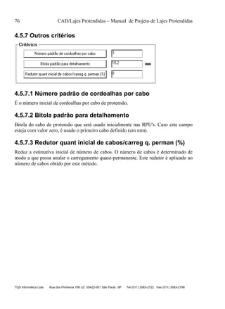 76 CAD/Lajes Protendidas – Manual de Projeto de Lajes Protendidas
TQS Informática Ltda Rua dos Pinheiros 706 c/2 05422-001 São Paulo SP Tel (011) 3083-2722 Fax (011) 3083-2798
4.5.7 Outros critérios
4.5.7.1 Número padrão de cordoalhas por cabo
É o número inicial de cordoalhas por cabo de protensão.
4.5.7.2 Bitola padrão para detalhamento
Bitola do cabo de protensão que será usado inicialmente nas RPU's. Caso este campo
esteja com valor zero, é usado o primeiro cabo definido (em mm).
4.5.7.3 Redutor quant inicial de cabos/carreg q. perman (%)
Reduz a estimativa inicial de número de cabos. O número de cabos é determinado de
modo a que possa anular o carregamento quase-permanente. Este redutor é aplicado ao
número de cabos obtido por este método.
 
