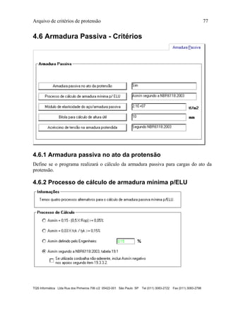 Arquivo de critérios de protensão 77
TQS Informática Ltda Rua dos Pinheiros 706 c/2 05422-001 São Paulo SP Tel (011) 3083-2722 Fax (011) 3083-2798
4.6 Armadura Passiva - Critérios
4.6.1 Armadura passiva no ato da protensão
Define se o programa realizará o cálculo da armadura passiva para cargas do ato da
protensão.
4.6.2 Processo de cálculo de armadura mínima p/ELU
 