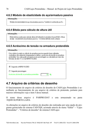 78 CAD/Lajes Protendidas – Manual de Projeto de Lajes Protendidas
TQS Informática Ltda Rua dos Pinheiros 706 c/2 05422-001 São Paulo SP Tel (011) 3083-2722 Fax (011) 3083-2798
4.6.3 Módulo de elasticidade do aço/armadura passiva
4.6.4 Bitola para cálculo de altura útil
4.6.5 Acréscimo de tensão na armadura protendida
4.7 Arquivo de critérios de desenho
O funcionamento do arquivo de critérios de desenho do CAD/Lajes Protendidas é se-
melhante ao funcionamento do seu arquivo de critérios de protensão, portanto para
maiores informações veja o item 5 desse manual.
O nome desse arquivo é PARPRO.DAT e esta armazenado na pasta
TQSWSUPORTELAJES.
As alterações no arquivo de critérios de desenho são realizadas por uma opção do pro-
grama gerenciador do sistema CAD/TQS, acionado através do menu “Editar” – “Lajes
Protendidas” – “Critérios de desenho” do sistema CAD/Lajes:
 