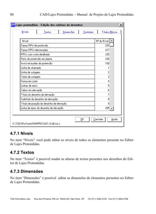 80 CAD/Lajes Protendidas – Manual de Projeto de Lajes Protendidas
TQS Informática Ltda Rua dos Pinheiros 706 c/2 05422-001 São Paulo SP Tel (011) 3083-2722 Fax (011) 3083-2798
4.7.1 Níveis
No item “Níveis” você pode editar os níveis de todos os elementos presente no Editor
de Lajes Protendidas.
4.7.2 Textos
No item “Textos” é possível mudar as alturas de textos presentes nos desenhos do Edi-
tor de Lajes Protendidas.
4.7.3 Dimensões
No item “Dimensões” é possível editar as dimensões de elementos presentes no Editor
de Lajes Protendidas.
 
