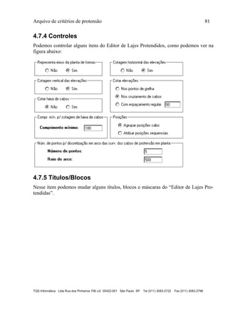 Arquivo de critérios de protensão 81
TQS Informática Ltda Rua dos Pinheiros 706 c/2 05422-001 São Paulo SP Tel (011) 3083-2722 Fax (011) 3083-2798
4.7.4 Controles
Podemos controlar alguns itens do Editor de Lajes Protendidos, como podemos ver na
figura abaixo:
4.7.5 Títulos/Blocos
Nesse item podemos mudar alguns títulos, blocos e máscaras do “Editor de Lajes Pro-
tendidas”.
 