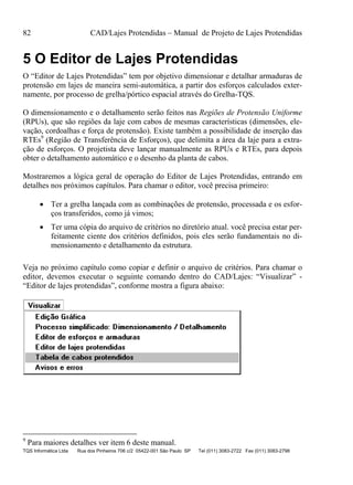 82 CAD/Lajes Protendidas – Manual de Projeto de Lajes Protendidas
TQS Informática Ltda Rua dos Pinheiros 706 c/2 05422-001 São Paulo SP Tel (011) 3083-2722 Fax (011) 3083-2798
5 O Editor de Lajes Protendidas
O “Editor de Lajes Protendidas” tem por objetivo dimensionar e detalhar armaduras de
protensão em lajes de maneira semi-automática, a partir dos esforços calculados exter-
namente, por processo de grelha/pórtico espacial através do Grelha-TQS.
O dimensionamento e o detalhamento serão feitos nas Regiões de Protensão Uniforme
(RPUs), que são regiões da laje com cabos de mesmas características (dimensões, ele-
vação, cordoalhas e força de protensão). Existe também a possibilidade de inserção das
RTEs9
(Região de Transferência de Esforços), que delimita a área da laje para a extra-
ção de esforços. O projetista deve lançar manualmente as RPUs e RTEs, para depois
obter o detalhamento automático e o desenho da planta de cabos.
Mostraremos a lógica geral de operação do Editor de Lajes Protendidas, entrando em
detalhes nos próximos capítulos. Para chamar o editor, você precisa primeiro:
 Ter a grelha lançada com as combinações de protensão, processada e os esfor-
ços transferidos, como já vimos;
 Ter uma cópia do arquivo de critérios no diretório atual. você precisa estar per-
feitamente ciente dos critérios definidos, pois eles serão fundamentais no di-
mensionamento e detalhamento da estrutura.
Veja no próximo capítulo como copiar e definir o arquivo de critérios. Para chamar o
editor, devemos executar o seguinte comando dentro do CAD/Lajes: “Visualizar” -
“Editor de lajes protendidas”, conforme mostra a figura abaixo:
9
Para maiores detalhes ver item 6 deste manual.
 