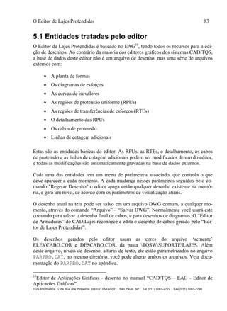 O Editor de Lajes Protendidas 83
TQS Informática Ltda Rua dos Pinheiros 706 c/2 05422-001 São Paulo SP Tel (011) 3083-2722 Fax (011) 3083-2798
5.1 Entidades tratadas pelo editor
O Editor de Lajes Protendidas é baseado no EAG10
, tendo todos os recursos para a edi-
ção de desenhos. Ao contrário da maioria dos editores gráficos dos sistemas CAD/TQS,
a base de dados deste editor não é um arquivo de desenho, mas uma série de arquivos
externos com:
 A planta de formas
 Os diagramas de esforços
 As curvas de isovalores
 As regiões de protensão uniforme (RPUs)
 As regiões de transferências de esforços (RTEs)
 O detalhamento das RPUs
 Os cabos de protensão
 Linhas de cotagem adicionais
Estas são as entidades básicas do editor. As RPUs, as RTEs, o detalhamento, os cabos
de protensão e as linhas de cotagem adicionais podem ser modificados dentro do editor,
e todas as modificações são automaticamente gravadas na base de dados externos.
Cada uma das entidades tem um menu de parâmetros associado, que controla o que
deve aparecer a cada momento. A cada mudança nesses parâmetros seguidos pelo co-
mando "Regerar Desenho" o editor apaga então qualquer desenho existente na memó-
ria, e gera um novo, de acordo com os parâmetros de visualização atuais.
O desenho atual na tela pode ser salvo em um arquivo DWG comum, a qualquer mo-
mento, através do comando “Arquivo” – “Salvar DWG”. Normalmente você usará este
comando para salvar o desenho final de cabos, e para desenhos de diagramas. O “Editor
de Armaduras” do CAD/Lajes reconhece e edita o desenho de cabos gerado pelo “Edi-
tor de Lajes Protendidas”.
Os desenhos gerados pelo editor usam as cores do arquivo ‘semente’
ELEVCABO.COR e DESCABO.COR, da pasta TQSWSUPORTELAJES. Além
deste arquivo, níveis de desenho, alturas de texto, etc estão parametrizados no arquivo
PARPRO.DAT, no mesmo diretório. você pode alterar ambos os arquivos. Veja docu-
mentação do PARPRO.DAT no apêndice.
10
Editor de Aplicações Gráficas - descrito no manual “CAD/TQS – EAG - Editor de
Aplicações Gráficas”.
 