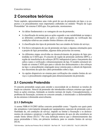 Conceitos teóricos 3
TQS Informática Ltda Rua dos Pinheiros 706 c/2 05422-001 São Paulo SP Tel (011) 3083-2722 Fax (011) 3083-2798
2 Conceitos teóricos
Neste capítulo, apresentaremos uma visão geral do uso da protensão em lajes e os as-
pectos e os procedimentos mais importantes embutidos no módulo “Projeto de Lajes
Protendidas” do sistema CAD/Lajes. Em particular, mostraremos:
 As idéias fundamentais e as vantagens do uso da protensão;
 A classificação de norma para as ações segundo a sua variabilidade no tempo e
as diferentes combinações de ações a serem empregadas na verificação das
condições relativas aos estados limites últimos e de serviço;
 A classificação dos tipos de protensão face aos estados de limites de serviço;
 Um breve retrospecto do uso de protensão em lajes e algumas orientações para
o projeto de lajes protendidas, algumas delas prescritas em norma;
 As diferentes etapas envolvidas no desenvolvimento de projetos de lajes pro-
tendidas no CAD/Lajes. O conceito de região de protensão uniforme (RPU), e
região de transferência de esforços (RTE) indispensável para o lançamento dos
cabos e para a verificação e dimensionamento da laje. O modelo estrutural uti-
lizado no sistema CAD/Lajes para o cálculo dos deslocamentos e dos esforços
na laje e o procedimento empregado nesse sistema para o cálculo do hiperestá-
tico decorrente da ação dos cabos protendidos sobre a laje;
 As opções disponíveis no sistema para verificações dos estados limites de ser-
viço e o procedimento empregado para dimensionamento da protensão.
2.1 Concreto Protendido
O concreto protendido surgiu para atender a necessidade de se diminuir as tensões de
tração no concreto. Através da protensão são introduzidos esforços externos que equili-
bram as ações externas, limitando as tensões normais de tração. Conseqüentemente, o
problema da fissuração, existente no concreto armado, é minimizado e a deformabilida-
de da estrutura é diminuída sensivelmente.
2.1.1 Definição
A norma NBR-6118:2003 define concreto protendido como: “Aqueles nos quais parte
das armaduras é previamente alongada por equipamentos especiais de protensão com a
finalidade de, em condições de serviço, impedir ou limitar a fissuração e os desloca-
mentos da estrutura e propiciar o melhor aproveitamento de aços de alta resistência no
estado limite último (ELU).” Por essa definição nota-se que o dimensionamento das
peças protendidas é feito, em primeira instância, para os estados limites de serviço
(ELS).
 