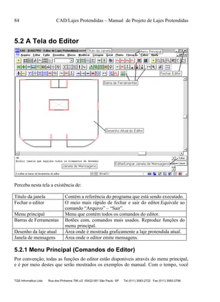 84 CAD/Lajes Protendidas – Manual de Projeto de Lajes Protendidas
TQS Informática Ltda Rua dos Pinheiros 706 c/2 05422-001 São Paulo SP Tel (011) 3083-2722 Fax (011) 3083-2798
5.2 A Tela do Editor
Perceba nesta tela a existência de:
Título da janela Contém a referência do programa que está sendo executado.
Fechar o editor O meio mais rápido de fechar e sair do editor.Equivale ao
comando “Arquivo” – “Sair”.
Menu principal Menu que contém todos os comandos do editor.
Barras de Ferramentas Botões com, comandos mais usados. Reproduz funções do
menu principal.
Desenho da laje atual Área onde é mostrada graficamente a laje protendida atual.
Janela de mensagens Área onde o editor emite mensagens.
5.2.1 Menu Principal (Comandos do Editor)
Por convenção, todas as funções do editor estão disponíveis através do menu principal,
e é por meio destes que serão mostrados os exemplos do manual. Com o tempo, você
 