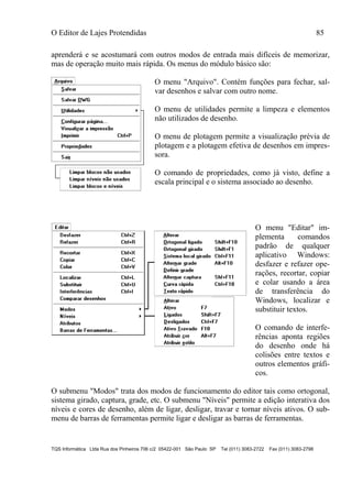 O Editor de Lajes Protendidas 85
TQS Informática Ltda Rua dos Pinheiros 706 c/2 05422-001 São Paulo SP Tel (011) 3083-2722 Fax (011) 3083-2798
aprenderá e se acostumará com outros modos de entrada mais difíceis de memorizar,
mas de operação muito mais rápida. Os menus do módulo básico são:
O menu "Arquivo". Contém funções para fechar, sal-
var desenhos e salvar com outro nome.
O menu de utilidades permite a limpeza e elementos
não utilizados de desenho.
O menu de plotagem permite a visualização prévia de
plotagem e a plotagem efetiva de desenhos em impres-
sora.
O comando de propriedades, como já visto, define a
escala principal e o sistema associado ao desenho.
O menu "Editar" im-
plementa comandos
padrão de qualquer
aplicativo Windows:
desfazer e refazer ope-
rações, recortar, copiar
e colar usando a área
de transferência do
Windows, localizar e
substituir textos.
O comando de interfe-
rências aponta regiões
do desenho onde há
colisões entre textos e
outros elementos gráfi-
cos.
O submenu "Modos" trata dos modos de funcionamento do editor tais como ortogonal,
sistema girado, captura, grade, etc. O submenu "Níveis" permite a edição interativa dos
níveis e cores de desenho, além de ligar, desligar, travar e tornar níveis ativos. O sub-
menu de barras de ferramentas permite ligar e desligar as barras de ferramentas.
 