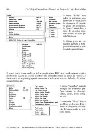 86 CAD/Lajes Protendidas – Manual de Projeto de Lajes Protendidas
TQS Informática Ltda Rua dos Pinheiros 706 c/2 05422-001 São Paulo SP Tel (011) 3083-2722 Fax (011) 3083-2798
O menu "Exibir" tem
todos os comandos que
controlam a visualização
de elementos. O primei-
ro grupo de comandos,
de "janela" controlam a
parte do desenho mos-
trada dentro de uma ja-
nela Windows.
O último grupo de co-
mandos permite a lista-
gem de elementos e pro-
priedades geométricas.
O termo janela já era usado em todos os aplicativos TQS para visualização de regiões
do desenho. Assim, as janelas Windows são chamadas dentro do editor de "Vistas", e
são tratadas no segundo grupo de comandos - podem ser abertas, fechadas, divididas,
reorganizadas, etc.
O menu "Desenhar" trata da
inserção dos elementos grá-
ficos básicos no desenho:
linhas, textos, arcos, círcu-
los, etc.
O comando "Bloco" insere
um bloco no desenho. Este e
todos os comandos de cria-
ção de blocos estão no pró-
ximo menu.
 