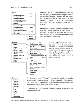 O Editor de Lajes Protendidas 87
TQS Informática Ltda Rua dos Pinheiros 706 c/2 05422-001 São Paulo SP Tel (011) 3083-2722 Fax (011) 3083-2798
O menu "Blocos" trata de blocos ou símbolos
de desenho, que são agrupamentos de elemen-
tos gráficos básicos, reunidos sob um nome.
Blocos são inseridos sempre a partir de uma
biblioteca interna, podendo ser carregados
para esta a partir de arquivos de desenho ex-
ternos.
O segundo grupo de comandos são utilidades
para ler, gravar, explodir e listar blocos. O
comando de misturar desenhos permite tam-
bém a carga de um desenho externo sem que
seja transformado em bloco.
O menu "Modificar" tem coman-
dos para a edição de elementos de
desenho já inseridos. Permitem
apagar, copiar, mover, rodar, es-
calar, espelhar, alterar, explodir,
criar linhas paralelas, limpar in-
tersecções, arredondar cantos e
chanfrar cantos.
Por último, o menu "Cotagem", permite introduzir de maneira
semi-automática anotações de medidas no desenho. Com o dese-
nho em escala 1:1, as medidas são determinadas automaticamente
a partir das distâncias entre elementos gráficos.
O submenu de "Propriedades" permite controlar a aparência das
cotagens realizadas.
 