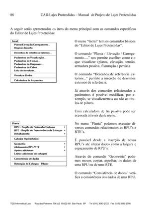 88 CAD/Lajes Protendidas – Manual de Projeto de Lajes Protendidas
TQS Informática Ltda Rua dos Pinheiros 706 c/2 05422-001 São Paulo SP Tel (011) 3083-2722 Fax (011) 3083-2798
A seguir serão apresentados os itens do menu principal com os comandos específicos
do Editor de Lajes Protendidas:
O menu “Geral” tem os comandos básicos
do “Editor de Lajes Protendidas”.
O comando “Planta / Elevação / Carrega-
mento.....” nos permite escolher como e o
que visualizar (planta, elevação, tensão,
armadura passiva, fissuração e perdas).
O comando “Desenhos de referência ex-
ternos...” permite a inserção de desenhos
externos de referência.
Já através dos comandos relacionados a
parâmetros é possível modificar, por e-
xemplo, se visualizaremos ou não os títu-
los de pilares.
Uma calculadora de As passiva pode ser
acessada através deste menu.
No menu “Planta” podemos executar di-
versos comandos relacionados as RPU’s e
RTE’s.
É possível desde a inserção de novas
RPU’s até alterar dados como a largura e
espaçamento de RPU’s.
Através do comando “Geometria” pode-
mos mover, copiar, espelhar, os dados de
uma RPU ou de uma RTE.
O comando “Consistência de dados” veri-
fica a consistência dos dados de uma RPU.
 