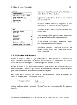 O Editor de Lajes Protendidas 89
TQS Informática Ltda Rua dos Pinheiros 706 c/2 05422-001 São Paulo SP Tel (011) 3083-2722 Fax (011) 3083-2798
Através do menu “Elevação” serão detalhados os
cabos dentro da RPU escolhida.
É possível alterar dados de cabos e a altura da
laje em uma RPU.
Podemos também alterar os diagramas da uma
RPU através do comando “Editar Diagramas”
No menu “Cabos” estão todos os comandos rela-
tivos a cabos.
Neste menu podemos gerar os cabos, alterar pon-
ta, criar cabo, mover cabo, apagar cabo etc.
Já o comando “Ancoragem” possibilita a inser-
ção, remoção e troca de ancoragens.
Através do comando “Parâmetros de Cabos” po-
demos escolher como esses cabos serão visuali-
zados em planta.
5.2.2 Escalas e Unidades
O fator de escala do Editor de Lajes Protendidas do CAD/Lajes é lido da planta de for-
mas e convertido em metros. Um desenho em escala 1:50 no CAD/Formas terá fator de
escala 50, que convertido para o CAD/Lajes passará para 50/100=0.5.
O fator de escala na tela gráfica aparentemente muda a altura dos textos em relação ao
resto do desenho. Lembre-se que a escala de desenho deve ser usada também na plota-
gem, para que os textos mantenham seu tamanho original.
Para alterar o fator de escala do “Editor de Lajes Protendidas” realize o comando "Ar-
quivo" - "Propriedades". Modifique o valor de:
Após a mudança acione o comando “Regerar” para ver o novo tamanho dos textos no
desenho.
 
