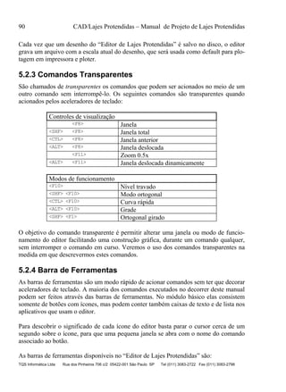 90 CAD/Lajes Protendidas – Manual de Projeto de Lajes Protendidas
TQS Informática Ltda Rua dos Pinheiros 706 c/2 05422-001 São Paulo SP Tel (011) 3083-2722 Fax (011) 3083-2798
Cada vez que um desenho do “Editor de Lajes Protendidas” é salvo no disco, o editor
grava um arquivo com a escala atual do desenho, que será usada como default para plo-
tagem em impressora e ploter.
5.2.3 Comandos Transparentes
São chamados de transparentes os comandos que podem ser acionados no meio de um
outro comando sem interrompê-lo. Os seguintes comandos são transparentes quando
acionados pelos aceleradores de teclado:
Controles de visualização
<F8> Janela
<SHF> <F8> Janela total
<CTL> <F8> Janela anterior
<ALT> <F8> Janela deslocada
<F11> Zoom 0.5x
<ALT> <F11> Janela deslocada dinamicamente
Modos de funcionamento
<F10> Nível travado
<SHF> <F10> Modo ortogonal
<CTL> <F10> Curva rápida
<ALT> <F10> Grade
<SHF> <F1> Ortogonal girado
O objetivo do comando transparente é permitir alterar uma janela ou modo de funcio-
namento do editor facilitando uma construção gráfica, durante um comando qualquer,
sem interromper o comando em curso. Veremos o uso dos comandos transparentes na
medida em que descrevermos estes comandos.
5.2.4 Barra de Ferramentas
As barras de ferramentas são um modo rápido de acionar comandos sem ter que decorar
aceleradores de teclado. A maioria dos comandos executados no decorrer deste manual
podem ser feitos através das barras de ferramentas. No módulo básico elas consistem
somente de botões com ícones, mas podem conter também caixas de texto e de lista nos
aplicativos que usam o editor.
Para descobrir o significado de cada ícone do editor basta parar o cursor cerca de um
segundo sobre o ícone, para que uma pequena janela se abra com o nome do comando
associado ao botão.
As barras de ferramentas disponíveis no “Editor de Lajes Protendidas” são:
 