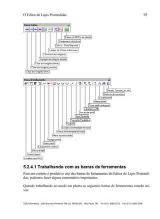 O Editor de Lajes Protendidas 93
TQS Informática Ltda Rua dos Pinheiros 706 c/2 05422-001 São Paulo SP Tel (011) 3083-2722 Fax (011) 3083-2798
5.2.4.1 Trabalhando com as barras de ferramentas
Para um correto e produtivo uso das barras de ferramentas do Editor de Lajes Protendi-
das, podemos fazer alguns comentários importantes.
Quando trabalhando no modo em planta as seguintes barras de ferramentas estarão ati-
vas:
 