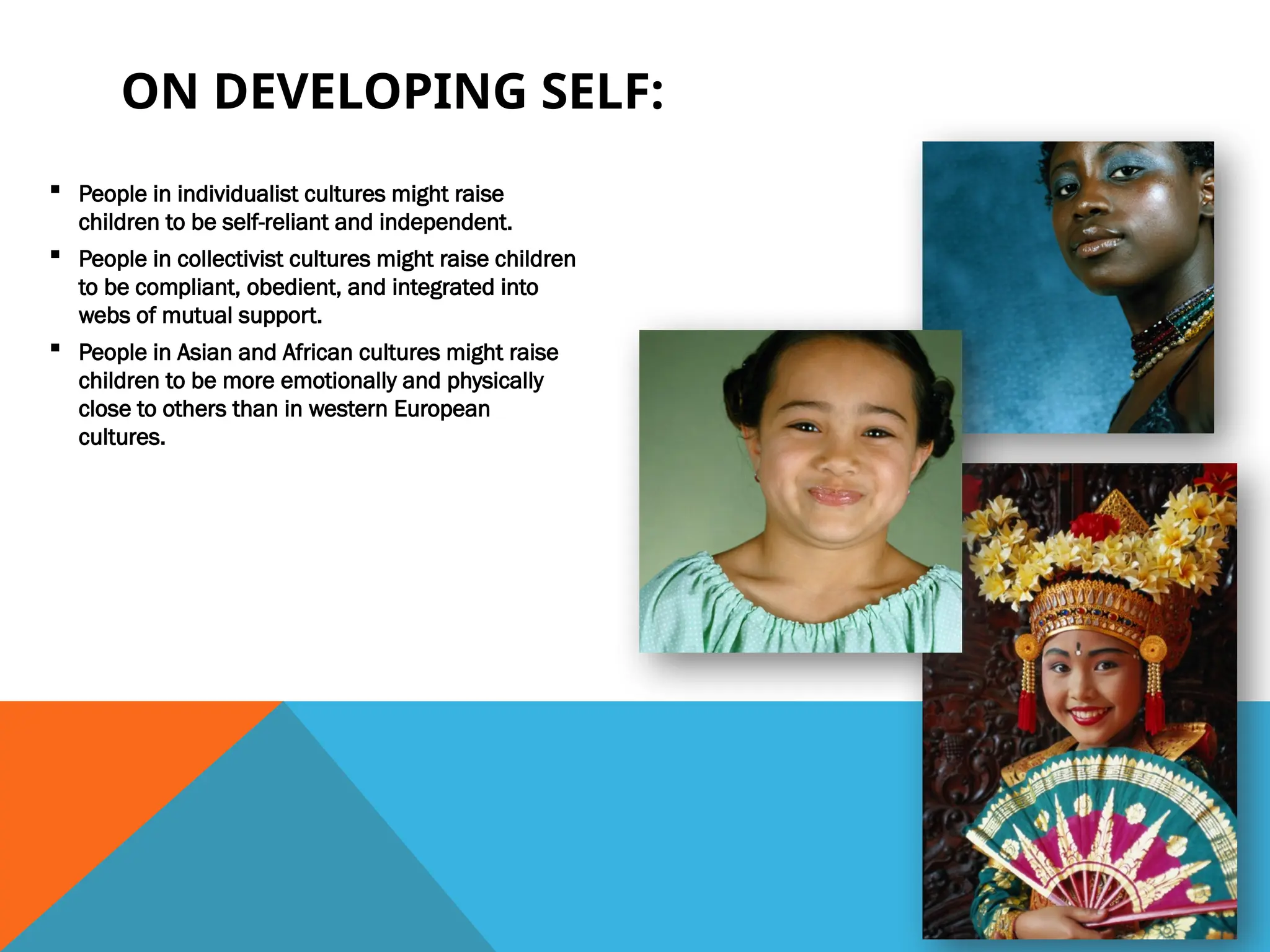 ▪ People in individualist cultures might raise
children to be self-reliant and independent.
▪ People in collectivist cultures might raise children
to be compliant, obedient, and integrated into
webs of mutual support.
▪ People in Asian and African cultures might raise
children to be more emotionally and physically
close to others than in western European
cultures.
ON DEVELOPING SELF:
 