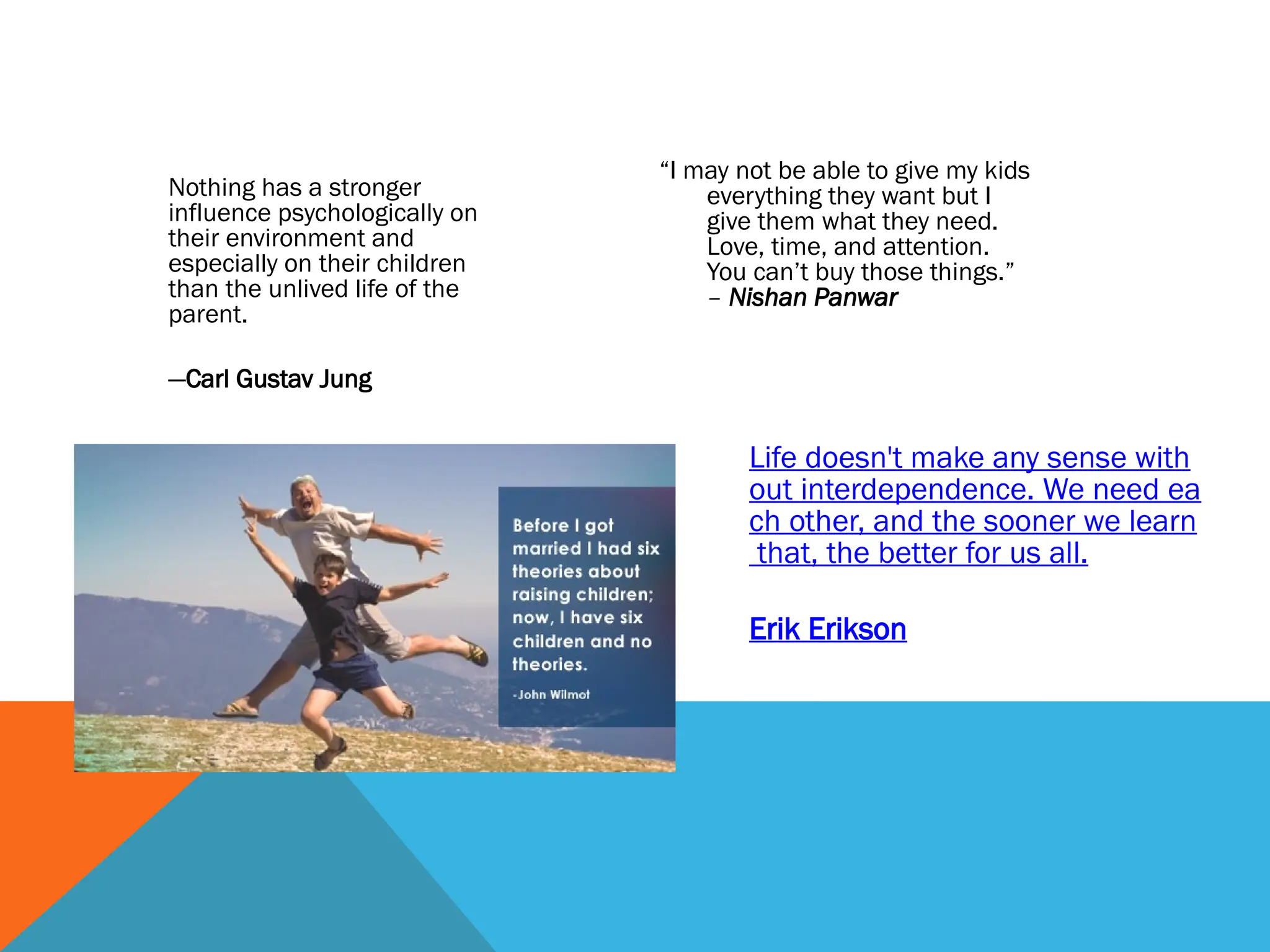 “I may not be able to give my kids
everything they want but I
give them what they need.
Love, time, and attention.
You can’t buy those things.”
– Nishan Panwar
Nothing has a stronger
influence psychologically on
their environment and
especially on their children
than the unlived life of the
parent.
—Carl Gustav Jung
Life doesn't make any sense with
out interdependence. We need ea
ch other, and the sooner we learn
that, the better for us all.
Erik Erikson
 