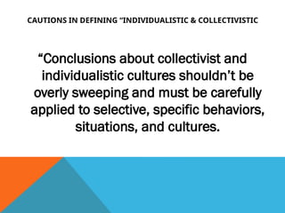 CAUTIONS IN DEFINING “INDIVIDUALISTIC & COLLECTIVISTIC
“Conclusions about collectivist and
individualistic cultures shouldn’t be
overly sweeping and must be carefully
applied to selective, specific behaviors,
situations, and cultures.
 