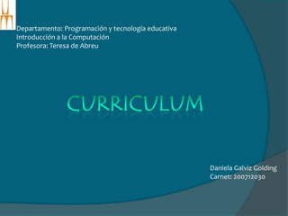Departamento: Programación y tecnología educativa Introducción a la Computación  Profesora: Teresa de Abreu CURRICULUM Daniela GalvizGolding Carnet: 200712030 